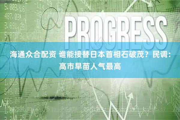 海通众合配资 谁能接替日本首相石破茂？民调：高市早苗人气最高