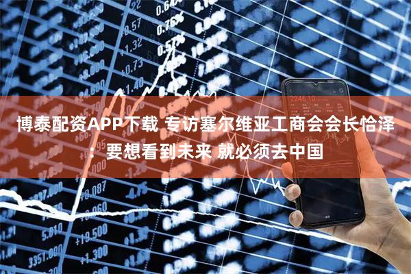 博泰配资APP下载 专访塞尔维亚工商会会长恰泽：要想看到未来 就必须去中国