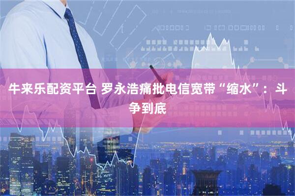 牛来乐配资平台 罗永浩痛批电信宽带“缩水”：斗争到底