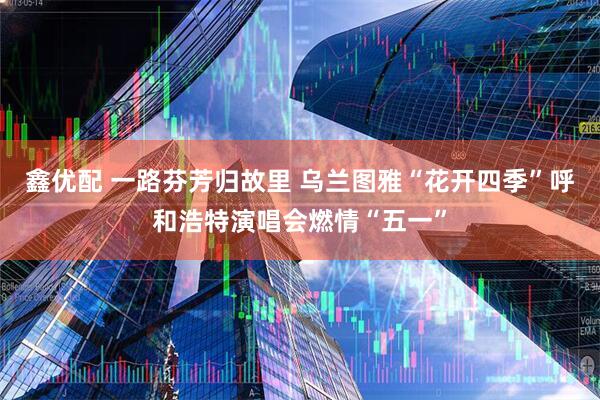 鑫优配 一路芬芳归故里 乌兰图雅“花开四季”呼和浩特演唱会燃情“五一”